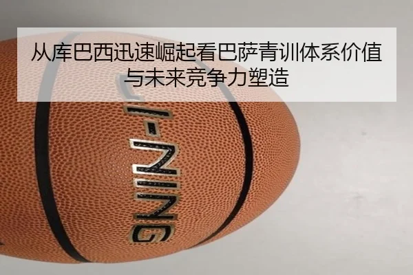 从库巴西迅速崛起看巴萨青训体系价值与未来竞争力塑造