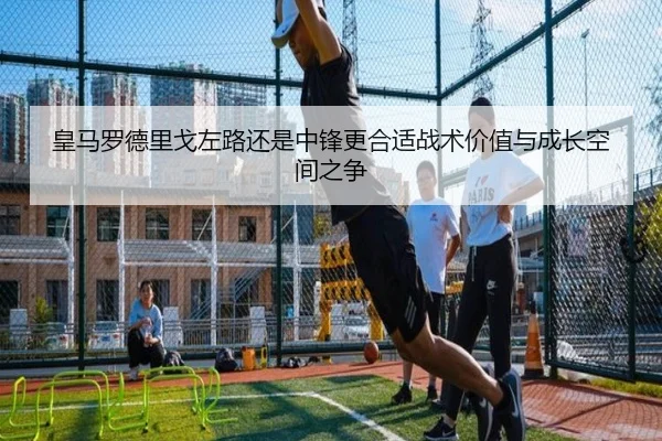 皇马罗德里戈左路还是中锋更合适战术价值与成长空间之争