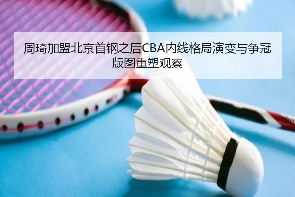 周琦加盟北京首钢之后CBA内线格局演变与争冠版图重塑观察